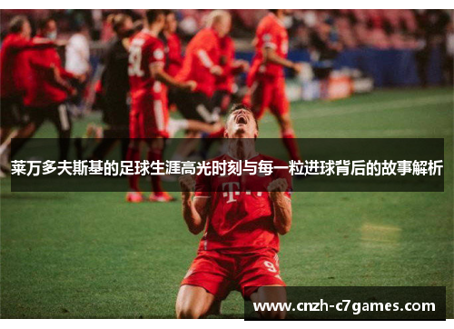 莱万多夫斯基的足球生涯高光时刻与每一粒进球背后的故事解析