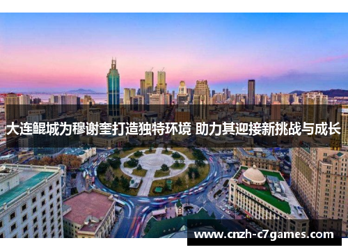 大连鲲城为穆谢奎打造独特环境 助力其迎接新挑战与成长