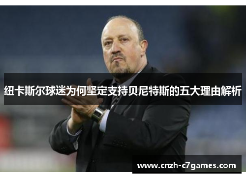 纽卡斯尔球迷为何坚定支持贝尼特斯的五大理由解析 纽卡斯尔球迷为何坚定支持贝尼特斯的五大理由解析