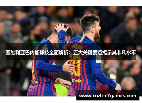 塞维利亚巴内加球技全面解析：五大关键要点揭示其非凡水平