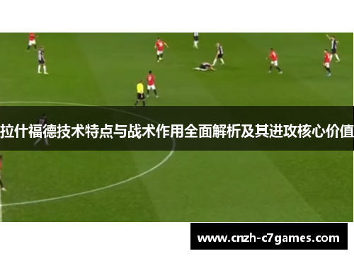 拉什福德技术特点与战术作用全面解析及其进攻核心价值