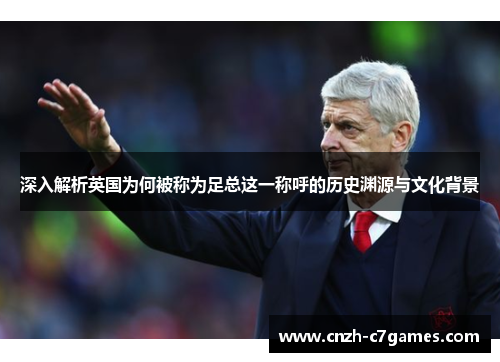 深入解析英国为何被称为足总这一称呼的历史渊源与文化背景