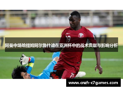 阿曼中场哈提姆阿尔鲁什迪在亚洲杯中的战术贡献与影响分析