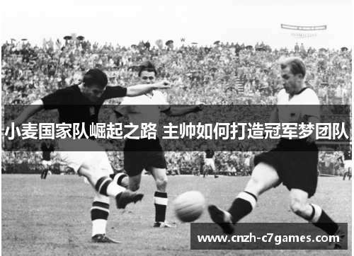 小麦国家队崛起之路 主帅如何打造冠军梦团队 小麦国家队崛起之路 主帅如何打造冠军梦团队